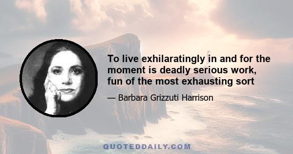 To live exhilaratingly in and for the moment is deadly serious work, fun of the most exhausting sort