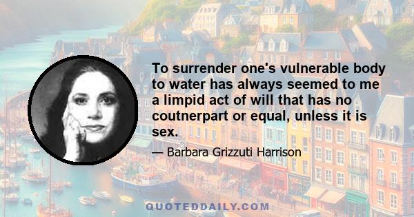 To surrender one's vulnerable body to water has always seemed to me a limpid act of will that has no coutnerpart or equal, unless it is sex.