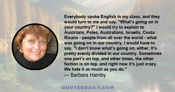 Everybody spoke English in my class, and they would turn to me and say, What's going on in your country? I would try to explain to Austrians, Poles, Australians, Israelis, Costa Ricans - people from all over the world - 