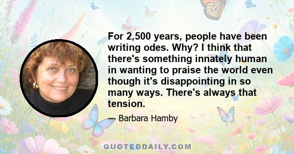 For 2,500 years, people have been writing odes. Why? I think that there's something innately human in wanting to praise the world even though it's disappointing in so many ways. There's always that tension.