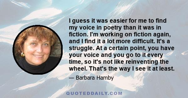 I guess it was easier for me to find my voice in poetry than it was in fiction. I'm working on fiction again, and I find it a lot more difficult. It's a struggle. At a certain point, you have your voice and you go to it 