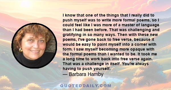 I know that one of the things that I really did to push myself was to write more formal poems, so I could feel like I was more of a master of language than I had been before. That was challenging and gratifying in so