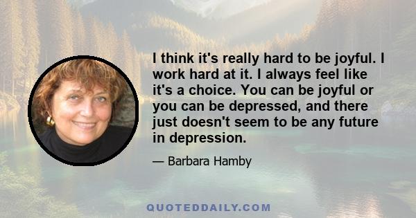 I think it's really hard to be joyful. I work hard at it. I always feel like it's a choice. You can be joyful or you can be depressed, and there just doesn't seem to be any future in depression.