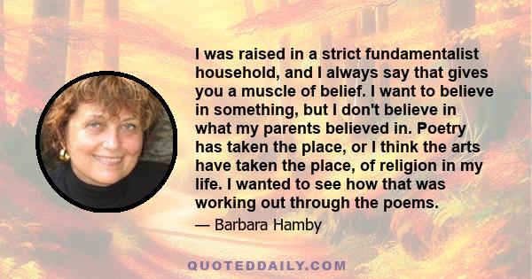 I was raised in a strict fundamentalist household, and I always say that gives you a muscle of belief. I want to believe in something, but I don't believe in what my parents believed in. Poetry has taken the place, or I 