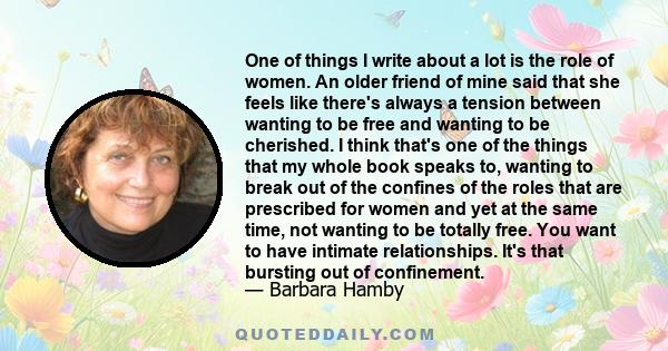 One of things I write about a lot is the role of women. An older friend of mine said that she feels like there's always a tension between wanting to be free and wanting to be cherished. I think that's one of the things