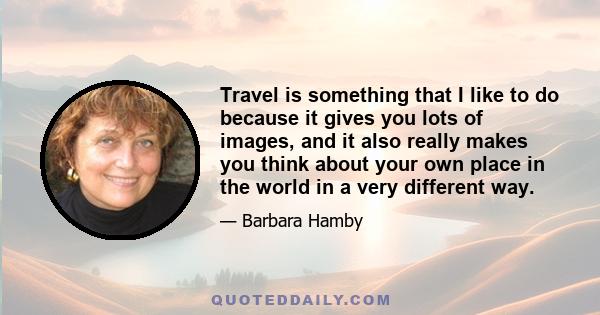 Travel is something that I like to do because it gives you lots of images, and it also really makes you think about your own place in the world in a very different way.