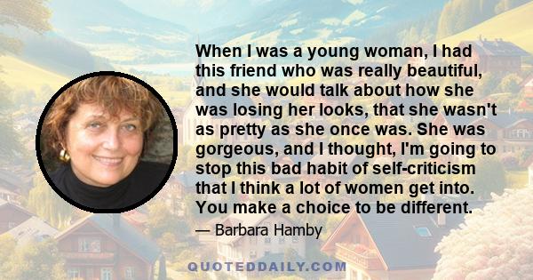 When I was a young woman, I had this friend who was really beautiful, and she would talk about how she was losing her looks, that she wasn't as pretty as she once was. She was gorgeous, and I thought, I'm going to stop