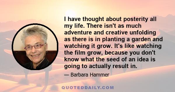 I have thought about posterity all my life. There isn't as much adventure and creative unfolding as there is in planting a garden and watching it grow. It's like watching the film grow, because you don't know what the