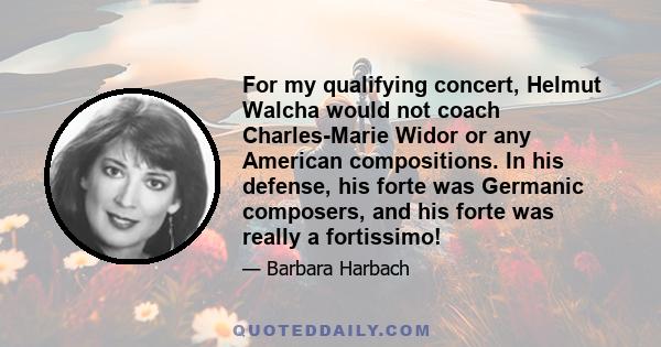 For my qualifying concert, Helmut Walcha would not coach Charles-Marie Widor or any American compositions. In his defense, his forte was Germanic composers, and his forte was really a fortissimo!