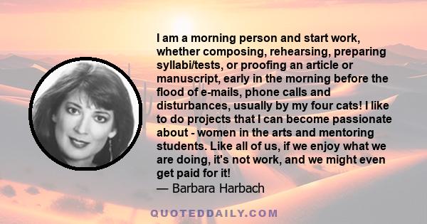 I am a morning person and start work, whether composing, rehearsing, preparing syllabi/tests, or proofing an article or manuscript, early in the morning before the flood of e-mails, phone calls and disturbances, usually 