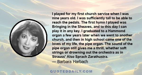 I played for my first church service when I was nine years old. I was sufficiently tall to be able to reach the pedals. The first hymn I played was Bringing in the Sheaves, and to this day I can play it in any key. I