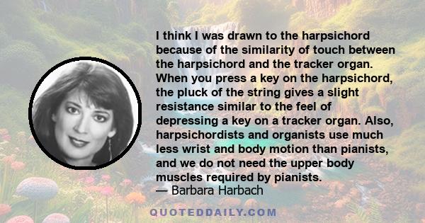 I think I was drawn to the harpsichord because of the similarity of touch between the harpsichord and the tracker organ. When you press a key on the harpsichord, the pluck of the string gives a slight resistance similar 