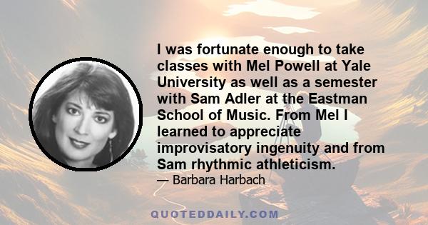 I was fortunate enough to take classes with Mel Powell at Yale University as well as a semester with Sam Adler at the Eastman School of Music. From Mel I learned to appreciate improvisatory ingenuity and from Sam