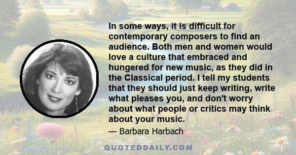 In some ways, it is difficult for contemporary composers to find an audience. Both men and women would love a culture that embraced and hungered for new music, as they did in the Classical period. I tell my students