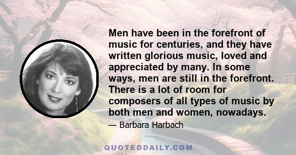 Men have been in the forefront of music for centuries, and they have written glorious music, loved and appreciated by many. In some ways, men are still in the forefront. There is a lot of room for composers of all types 