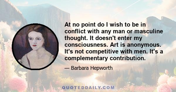 At no point do I wish to be in conflict with any man or masculine thought. It doesn't enter my consciousness. Art is anonymous. It's not competitive with men. It's a complementary contribution.