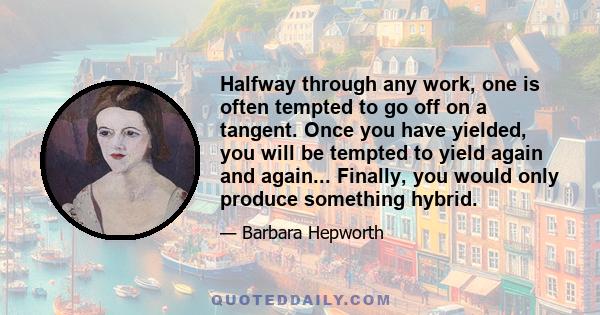 Halfway through any work, one is often tempted to go off on a tangent. Once you have yielded, you will be tempted to yield again and again... Finally, you would only produce something hybrid.