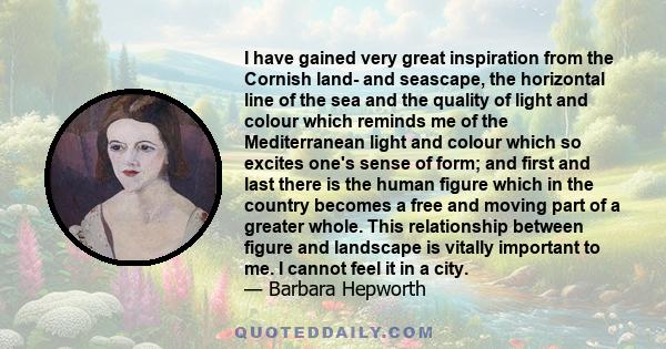 I have gained very great inspiration from the Cornish land- and seascape, the horizontal line of the sea and the quality of light and colour which reminds me of the Mediterranean light and colour which so excites one's