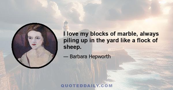 I love my blocks of marble, always piling up in the yard like a flock of sheep.