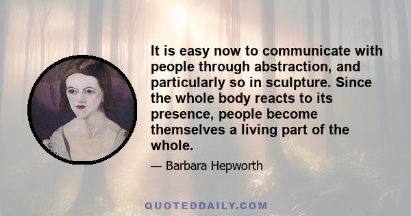 It is easy now to communicate with people through abstraction, and particularly so in sculpture. Since the whole body reacts to its presence, people become themselves a living part of the whole.