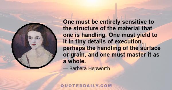 One must be entirely sensitive to the structure of the material that one is handling. One must yield to it in tiny details of execution, perhaps the handling of the surface or grain, and one must master it as a whole.