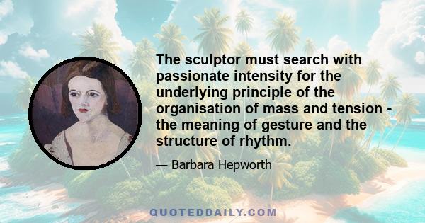 The sculptor must search with passionate intensity for the underlying principle of the organisation of mass and tension - the meaning of gesture and the structure of rhythm.