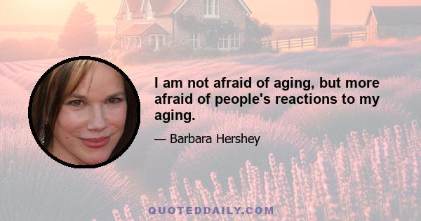 I am not afraid of aging, but more afraid of people's reactions to my aging.