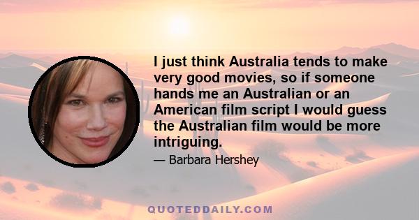 I just think Australia tends to make very good movies, so if someone hands me an Australian or an American film script I would guess the Australian film would be more intriguing.