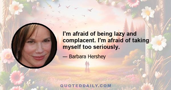 I'm afraid of being lazy and complacent. I'm afraid of taking myself too seriously.