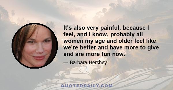 It's also very painful, because I feel, and I know, probably all women my age and older feel like we're better and have more to give and are more fun now.