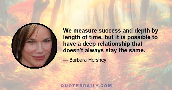 We measure success and depth by length of time, but it is possible to have a deep relationship that doesn't always stay the same.