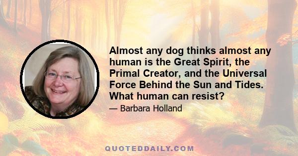 Almost any dog thinks almost any human is the Great Spirit, the Primal Creator, and the Universal Force Behind the Sun and Tides. What human can resist?