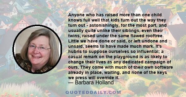 Anyone who has raised more than one child knows full well that kids turn out the way they turn out - astonishingly, for the most part, and usually quite unlike their siblings, even their twins, raised under the same