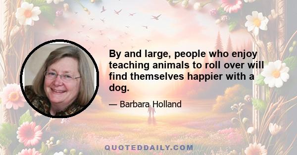 By and large, people who enjoy teaching animals to roll over will find themselves happier with a dog.
