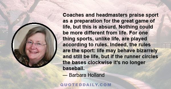 Coaches and headmasters praise sport as a preparation for the great game of life, but this is absurd. Nothing could be more different from life. For one thing sports, unlike life, are played according to rules. Indeed,