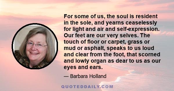 For some of us, the soul is resident in the sole, and yearns ceaselessly for light and air and self-expression. Our feet are our very selves. The touch of floor or carpet, grass or mud or asphalt, speaks to us loud and