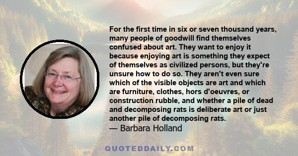 For the first time in six or seven thousand years, many people of goodwill find themselves confused about art. They want to enjoy it because enjoying art is something they expect of themselves as civilized persons, but