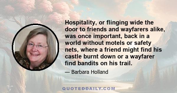 Hospitality, or flinging wide the door to friends and wayfarers alike, was once important, back in a world without motels or safety nets, where a friend might find his castle burnt down or a wayfarer find bandits on his 