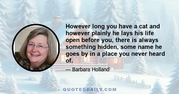 However long you have a cat and however plainly he lays his life open before you, there is always something hidden, some name he goes by in a place you never heard of.