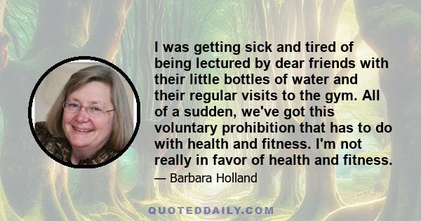 I was getting sick and tired of being lectured by dear friends with their little bottles of water and their regular visits to the gym. All of a sudden, we've got this voluntary prohibition that has to do with health and 