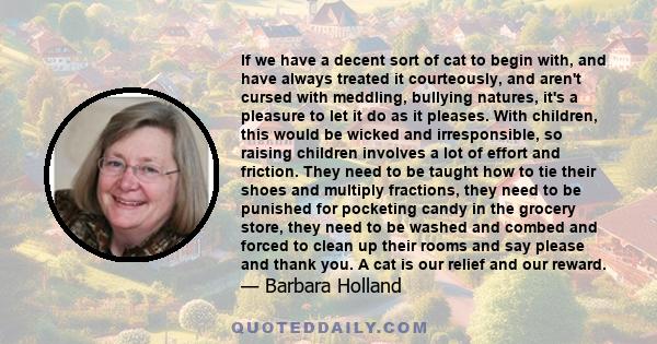 If we have a decent sort of cat to begin with, and have always treated it courteously, and aren't cursed with meddling, bullying natures, it's a pleasure to let it do as it pleases. With children, this would be wicked