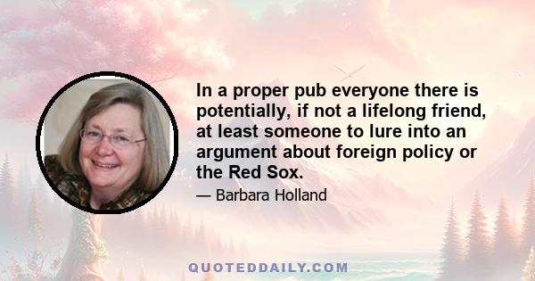 In a proper pub everyone there is potentially, if not a lifelong friend, at least someone to lure into an argument about foreign policy or the Red Sox.