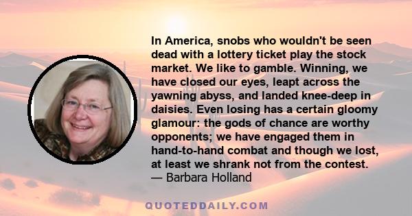 In America, snobs who wouldn't be seen dead with a lottery ticket play the stock market. We like to gamble. Winning, we have closed our eyes, leapt across the yawning abyss, and landed knee-deep in daisies. Even losing