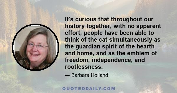 It's curious that throughout our history together, with no apparent effort, people have been able to think of the cat simultaneously as the guardian spirit of the hearth and home, and as the emblem of freedom,