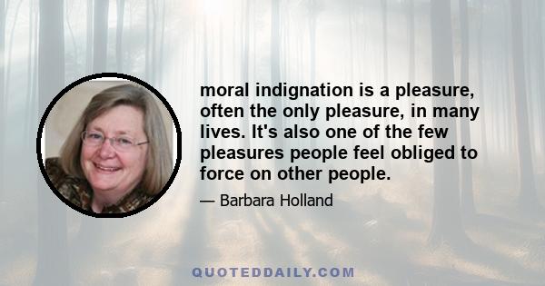 moral indignation is a pleasure, often the only pleasure, in many lives. It's also one of the few pleasures people feel obliged to force on other people.