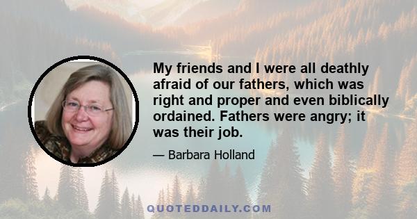 My friends and I were all deathly afraid of our fathers, which was right and proper and even biblically ordained. Fathers were angry; it was their job.