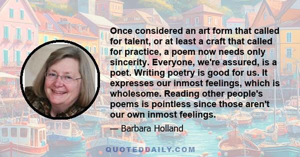 Once considered an art form that called for talent, or at least a craft that called for practice, a poem now needs only sincerity. Everyone, we're assured, is a poet. Writing poetry is good for us. It expresses our