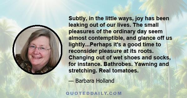 Subtly, in the little ways, joy has been leaking out of our lives. The small pleasures of the ordinary day seem almost contemptible, and glance off us lightly...Perhaps it's a good time to reconsider pleasure at its