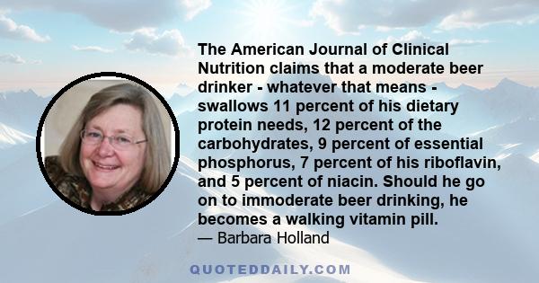 The American Journal of Clinical Nutrition claims that a moderate beer drinker - whatever that means - swallows 11 percent of his dietary protein needs, 12 percent of the carbohydrates, 9 percent of essential