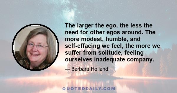 The larger the ego, the less the need for other egos around. The more modest, humble, and self-effacing we feel, the more we suffer from solitude, feeling ourselves inadequate company.